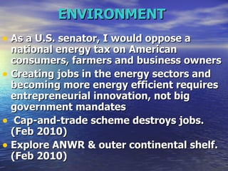 ENVIRONMENT   As a U.S. senator, I would oppose a national energy tax on American consumers, farmers and business owners  Creating jobs in the energy sectors and becoming more energy efficient requires entrepreneurial innovation, not big government mandates Cap-and-trade scheme destroys jobs. (Feb 2010) Explore ANWR & outer continental shelf. (Feb 2010)   