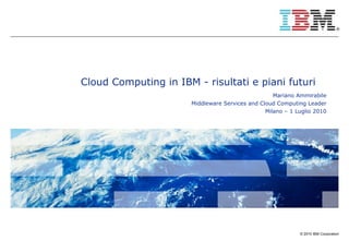 Cloud Computing in IBM - risultati e piani futuri Mariano Ammirabile Middleware Services and Cloud Computing Leader Milano – 1 Luglio 2010 