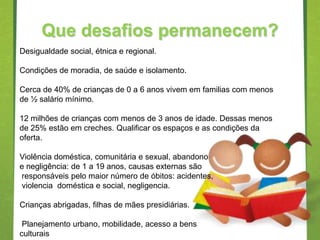 Que desafios permanecem?
Desigualdade social, étnica e regional.

Condições de moradia, de saúde e isolamento.

Cerca de 40% de crianças de 0 a 6 anos vivem em familias com menos
de ½ salário mínimo.

12 milhões de crianças com menos de 3 anos de idade. Dessas menos
de 25% estão em creches. Qualificar os espaços e as condições da
oferta.

Violência doméstica, comunitária e sexual, abandono
e negligência: de 1 a 19 anos, causas externas são
responsáveis pelo maior número de óbitos: acidentes,
violencia doméstica e social, negligencia.

Crianças abrigadas, filhas de mães presidiárias.

 Planejamento urbano, mobilidade, acesso a bens
culturais
 