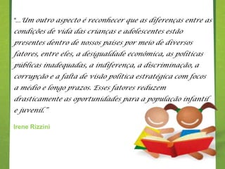 “...Um outro aspecto é reconhecer que as diferenças entre as
condições de vida das crianças e adolescentes estão
presentes dentro de nossos países por meio de diversos
fatores, entre eles, a desigualdade econômica, as políticas
públicas inadequadas, a indiferença, a discriminação, a
corrupção e a falta de visão política estratégica com focos
a médio e longo prazos. Esses fatores reduzem
drasticamente as oportunidades para a população infantil
e juvenil.”

Irene Rizzini
 