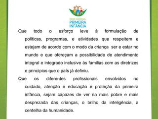 Que   todo     o    esforço      leve    à    formulação   de
  políticas, programas, e atividades que respeitem e
  estejam de acordo com o modo da criança ser e estar no
  mundo e que ofereçam a possibilidade de atendimento
  integral e integrado inclusive às familias com as diretrizes
  e princípios que o país já definiu.
Que    os    diferentes       profissionais   envolvidos   no
  cuidado, atenção e educação e proteção da primeira
  infância, sejam capazes de ver na mais pobre e mais
  desprezada das crianças, o brilho da inteligência, a
  centelha da humanidade.
 