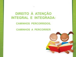 .



  DIREITO À ATENÇÃO
             .
INTEGRAL E INTEGRADA:
  CAMINHOS PERCORRIDOS,

  CAMINHOS A PERCORRER
 