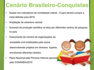 Cenário Brasileiro-Conquistas
•   Queda nos indicadores de mortalidade infantil. O país deverá cumprir a
    meta definida para 2015.

•   Ampliação da cobertura vacinal.

•   Aumento de produção cientifica na área por diferentes centros de pesquisa
    no país.

•   Crescimento do número de organizações da

    sociedade civil mobilizadas pela causa

    desenvolvendo projetos em diversos lugares,

    envolvendo diferentes direitos.

•   Plano Nacional pela Primeira Infancia aprovado
    pelo CONANDA/2010
 