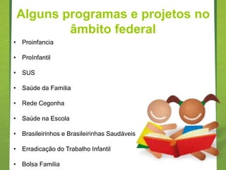 Alguns programas e projetos no
         âmbito federal
• Proinfancia

• ProInfantil

• SUS

• Saúde da Familia

• Rede Cegonha

• Saúde na Escola

• Brasileirinhos e Brasileirinhas Saudáveis

• Erradicação do Trabalho Infantil

• Bolsa Familia
 