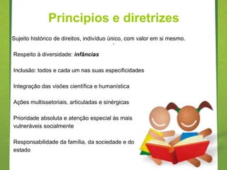 Principios e diretrizes
Sujeito histórico de direitos, indivíduo único, com valor em si mesmo.
                                        .
Respeito à diversidade: infâncias

Inclusão: todos e cada um nas suas especificidades

Integração das visões científica e humanística

Ações multissetoriais, articuladas e sinérgicas

Prioridade absoluta e atenção especial às mais
vulneráveis socialmente

Responsabilidade da família, da sociedade e do
estado
 