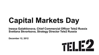 Capital Markets Day
Inessa Galaktionova, Chief Commercial Officer Tele2 Russia
Svetlana Skvortsova, Strategy Director Tele2 Russia

December 12, 2012
 