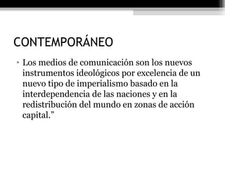 CONTEMPORÁNEO Los medios de comunicación son los nuevos instrumentos ideológicos por excelencia de un nuevo tipo de imperialismo basado en la interdependencia de las naciones y en la redistribución del mundo en zonas de acción capital.”  