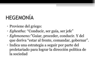 HEGEMONÍA Proviene del griego: Eghestha:  “Conducir, ser guía, ser jefe” Eghmoneno: ”Guiar, proceder, conducir. Y del que deriva “estar al frente, comandar, gobernar”. Indica una estrategia a seguir por parte del proletariado para lograr la dirección política de la sociedad  