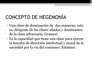 CONCEPTO DE HEGEMONÍA Una clase de dominación de  dos maneras, esto es, dirigente de las clases aliadas y dominantes de la clase adversaria. Gramsci Es la capacidad que tiene una clase para ejercer la función de dirección intelectual y moral de la sociedad por la vía del consenso. Esteinou 