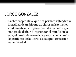 JORGE GONZÁLEZ Es el concepto clave que nos permite entender la capacidad de un bloque de clases más o menos solidamente aliado para convertir su cultura, su manera de definir e interpretar el mundo en la vida, el punto de referencia y valoración común del conjunto de las otras clases que se recorten en la sociedad. 