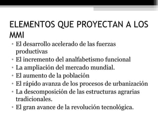 ELEMENTOS QUE PROYECTAN A LOS MMI El desarrollo acelerado de las fuerzas productivas El incremento del analfabetismo funcional La ampliación del mercado mundial. El aumento de la población El rápido avanza de los procesos de urbanización La descomposición de las estructuras agrarias tradicionales. El gran avance de la revolución tecnológica. 