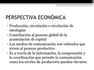 PERSPECTIVA ECONÓMICA Producción, circulación e circulación de ideologías Contribución al proceso global de la acumulación de capital Los medios de comunicación son vehículos que sirven al proceso productivo Es a través de la información, la comprensión y la coordinación que permite la comunicación como los niveles de producción pueden elevarse.  