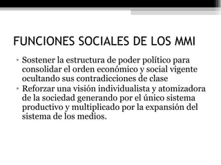 FUNCIONES SOCIALES DE LOS MMI Sostener la estructura de poder político para consolidar el orden económico y social vigente ocultando sus contradicciones de clase Reforzar una visión individualista y atomizadora de la sociedad generando por el único sistema productivo y multiplicado por la expansión del sistema de los medios. 