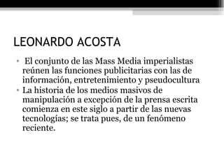 LEONARDO ACOSTA El conjunto de las Mass Media imperialistas reúnen las funciones publicitarias con las de información, entretenimiento y pseudocultura La historia de los medios masivos de manipulación a excepción de la prensa escrita comienza en este siglo a partir de las nuevas tecnologías; se trata pues, de un fenómeno reciente. 