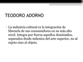 TEODORO ADORNO La industria cultural es la integración de liberarla de sus consumidores en su más alto nivel. Integra por fuerza aquellos dominados, separados desde milenios del arte superior, no al sujeto sino al objeto.  