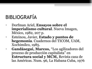 BIBLIOGRAFÍA Dorfman Ariel,  Ensayos sobre el imperialismo cultural . Nueva Imagen, México, 1982, 207 p. Esteinou, Javier,  Estado y puntos de hegemonía . Cuadernos del TICOM, UAM, Xochimilco, 1985. Gandásegui, Marcos,  “Los agilizadores del proceso de producción capitalista” en  Estructura social y MCM,  Revista casa de las Américas. Num. 96, La Habana Cuba, 1976 