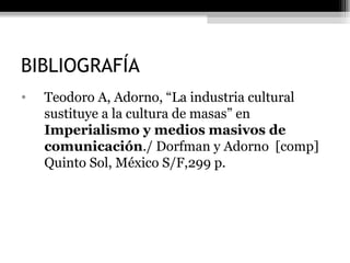 BIBLIOGRAFÍA Teodoro A, Adorno, “La industria cultural sustituye a la cultura de masas” en  Imperialismo y medios masivos de comunicación ./ Dorfman y Adorno  [comp] Quinto Sol, México S/F,299 p. 