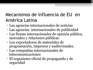 Mecanismos de influencia de EU  en América Latina  Las agencias internacionales de noticias Las agencias  internacionales de publicidad Las firmas internacionales de opinión pública, mercadeo y relaciones públicas. Los exportadores de materiales de programación, impresos y audiovisuales. Las compañías internacionales de telecomunicaciones El organismo oficial de propaganda y de seguridad  