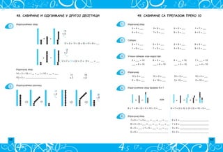 62 63
8 + 4 = 8 + ___ + ___ = ___ + ___ = ___
49. САБИРАЊЕ СА ПРЕЛАЗОМ ПРЕКО 10
3 + 4 = ___ 2+ 6 = ___ 5 + 2 = ___ 1 + 7 = ___
4 + 5 = ___ 7+ 2 = ___ 6 + 3 = ___ 4 + 2 = ___
3 + 7 = ___ 5 + 5 = ___ 2 + 8 = ___ 6 + 4 = ___
1 + 9 = ___ 7 + 3 = ___ 4 + 6 = ___ 8 + 2 = ___
Upi{i sabirak koji nedostaje:
5 + ___ = 10 8 + 2 = ___ 6 + ___ = 10 7 + ___ = 10
___ + 8 = 10 ___ + 6 = 10 ___ + 5 = 10 ___ + 4 = 10
Izra~unaj:
10 + 5 = ___ 10 + 2 = ___ 10 + 3 = ___ 10 + 4 = ___
2 + 10 = ___ 4 + 10 = ___ 5 + 10 = ___ 2 + 10 = ___
+ ili + +
8 + 7 = (8 + 2) + 5 = 10 + 5 = ___ ; 8 + 7 = (5 + 5) + (3 + 2) = 10 + 5 = ___
Izra~unaj zbir:
1.
2.
3.
4.
5.
6.
7 + 6 = 7 + 3 + ___ = ___ + ___ = ___ 9 + 5 = _________________________
7 + 9 = _________________________
8 + 9 = ___ + 1 + 9 = ___ + ___ = ___ 9 + 9 = _________________________
5 + 8 = __________________________ 9 + 2 = _________________________
Saberi.
Izra~unaj zbir.
Izra~una}emo zbir brojeva 8 i 7.
48. САБИРАЊЕ И ОДУЗИМАЊЕ У ДРУГОЈ ДЕСЕТИЦИ
1.
13
+ 5
1 _
13 + 5 = 10 + (3 + 5) =10 + 8 = ___
12
+ 7
1 _
12 + 7 = 10 + (2 + 7) = 10 + ___ = ___
Izra~unaj zbir.
14 + 3 = 10 + ( __ + __ ) = 10 + ___ = ___
11 16
+ 7 + 3
15 + 5 = ___________________________
2.
17
– 5
1_
20
– 6
1_
+ =
+ =
Izra~una}emo zbir.
Izra~una}emo razliku.
 