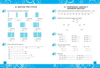 76 77
61. УПОРЕЂИВАЊЕ, САБИРАЊЕ И
ОДУЗИМАЊЕ ДЕСЕТИЦА
1.
2.
3.
4.
5.
Izme|u svaka dva broja prikazana na brojevnoj pravoj upi{i znak , = ili .
0 10 60 100
20 30 40 50 70 80 90
·
·
·
·
·
· ·
·
·
·
10
20
30
40
50 60
70
80 90
100
Izra~unaj:
4 + 3 = _____ 4 D + 3 D = _____ 40 + 30 = _____
8 – 6 = _____ 8 D ‡ 6 D = _____ 80 – 60 = _____
70 + 30 = _____ 20 + 50 = _____ 20 + 70 = _____
90 – 40 = _____ 100 – 60 = _____ 70 – 50 = _____
Izra~unaj:
20 + 80 – 30 = ____ – ____ = ____; 20 + 80 – 30 = ____ + ____ = ____
70 – (40 + 20) = ______________ ; ( 70 – 40) + 20 = _______________
80 + (35 – 5) = _______________ ; 90 – (53 + 7) = ________________
Izra~unaj nepoznati broj:
Brojeve spoj strelicama od najmaweg do najve}eg.
50 + x = 80 x – 20 = 40 90 ‡ x = 30
x = ______ x = ______ x = ______
x = ______ x = ______ x = ______
60. ДЕСЕТИЦЕ ПРВЕ СТОТИНЕ
1 desetica 2 _________ ____ desetice ____ desetice
1 D = 10 ____ D = ____ ____ D = ____ ____ D = ____
____ desetica
____ desetica
____ desetica ____ desetica
____ D = ____ ____ D = ____ ____ D = ____
____ desetica ____ desetica
____ D = ____ ____ D = ____ ____ D = _____
Zapi{i desetice koje nedostaju.
0 10 60 100
___ ___ ___ ___ ___ ___ ___
20, ____ , ____ , ____ , ____ , 70
30, ____ , ____ , ____ , ____ , ____ , 90
40, ____ , ____ , ____ , ____ , ____ , 100
100, ____ , ____ , ____ , ____ , ____ , ____ , ____ , 20
90, ____ , ____ , ____ , ____ , ____ , ____, ____, ____ , 0
80, ____ , ____ , ____ , ____ , ____ , ____ , 10
1.
2.
Koliko je desetica prikazano {tapi}ima?
 