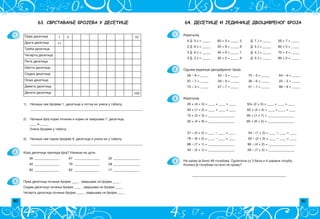 80 81
64. ДЕСЕТИЦЕ И ЈЕДИНИЦЕ ДВОЦИФРЕНОГ БРОЈА
Izra~unaj:
6 D 3 J = _____ 60 + 3 = _____ 5 D 7 J = _____ 50 + 7 = _____
2 D 8 J = _____ 20 + 8 = _____ 8 D 5 J = _____ 80 + 5 = _____
4 D 6 J = _____ 40 + 6 = _____ 7 D 4 J = _____ 70 + 4 = _____
3 D 2 J = _____ 30 + 2 = _____ 8 D 0 J = _____ 80 + 0 = _____
Oduzmi jedinice dvocifrenog broja:
58 – 8 = _____ 43 – 3 = _____ 75 – 5 = _____ 64 – 4 = _____
97 – 7 = _____ 29 – 9 = _____ 36 – 6 = _____ 22 – 2 = _____
73 – 3 = _____ 27 – 7 = _____ 51 – 1 = _____ 98 – 8 = _____
Izra~unaj:
20 + (4 + 3) = ____ + ____ = ____ 50+ (2 + 5) = ____ + ____ = ____
40 + (1 + 2) = ____ + ____ = ____ 60 + (4 + 4) = ____ + ____ = ____
70 + (5 + 3) = ________________ 90 + (1 + 7) = ________________
30 + (4 + 9) = ________________ 80 + (6 + 2) = ________________
37 – (5 + 2) = ____ – ____ = ____ 54 – (1 + 3) = ____ – ____ = ____
78 – (6 + 2) = ____ – ____ = ____ 65 – (2 + 3) = ____ – ____ = ____
88 – (7 + 1) = ________________ 96 – (4 + 2) = ________________
43 – (2 + 1) = ________________ 29 – (7 + 2) = ________________
______________________________________
1.
2.
3.
4. Na krovu je bilo 48 golubova. Odletela su 3 bela i 4 {arena goluba.
Koliko je golubova ostalo na krovu?
63. СВРСТАВАЊЕ БРОЈЕВА У ДЕСЕТИЦЕ
1.
2.
3.
Kojoj desetici pripada broj? Napi{i na crti.
36 _______________ 67 _______________ 52 ________________
40 _______________ 79 _______________ 58 ________________
90 _______________ 82 _______________ 17 ________________
Prva desetica po~iwe brojem ____ , zavr{ava se brojem ____ .
Sedma desetica po~iwe brojem ____ , zavr{ava se brojem ____ .
^etvrta desetica po~iwe brojem ____ , zavr{ava se brojem ____ .
Prva desetica 1 2 10
Druga desetica 11
Tre}a desetica
^etvrta desetica
Peta desetica
[esta desetica
Sedma desetica
Osma desetica
Deveta desetica
Deseta desetica 100
1) Napi{i sve brojeve 1. desetice a potom ih unesi u tabelu.
____________________________________________________________________
2) Napi{i broj kojim po~iwe i kojim se zavr{ava 7. desetica.
____ i _____
Unesi brojeve u tabelu.
3) Napi{i sve parne brojeve 9. desetice i unesi ih u tabelu.
____________________________________________________________________
 