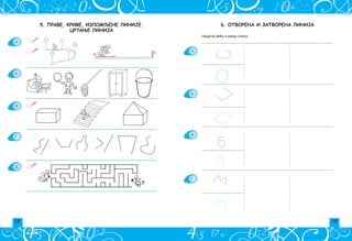 12 13
6. ОТВОРЕНА И ЗАТВОРЕНА ЛИНИЈА
Nacrtaj ve}u i mawu sliku.
______________________________________________________________________________
_________________________
______________________________________________________________________________
_________________________
______________________________________________________________________________
_________________________
______________________________________________________________________________
_________________________
A
B
V
G
5. Праве, криве, изломљене линије.
ЦРТАЊЕ ЛИНИЈА
A
B
V
G
D
 
