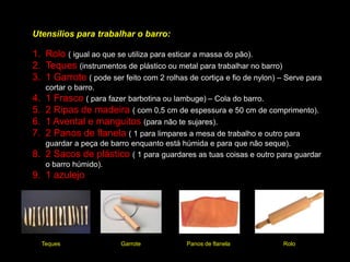 Técnica da Roda de Oleiro
Técnica ancestral para fazer qualquer objeto cilíndrico, desde tigelas, vasos, canecas ou outro objeto
decorativo. O processo descrito é o mesmo para qualquer peça.
Amassa bem o barro para
ficar com homogeneidade.
Depois com muito cuidado,
vais centrar o barro na roda.
Deixa que a roda rode com as
mãos de lado para centrar a
peça.
Vais iniciar a peça com uma
abertura ao centro. Com os
dedos vais pressionando no
centro, fazendo a abertura.
As mãos devem estar
húmidas.
Vais puxando levemente,
formando um cilindro. A roda
não te esqueças tem que
estar a rodar.
Depois dás a forma desejada
à peça, alargando ou
estreitan-do, encurtando ou
alongando.
A seguir tens a fase de
acabamento Alisas com uma
esponja toda a peça.
Por fim, com um garrote
retiras a peça da roda.
Antes de ir à Mufla para fazer
a cozedura, tens que primeiro
secar muito bem as peças.
 
