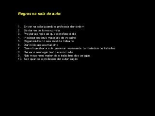 Regras na sala de aula:
1. Entrar na sala quando o professor der ordem
2. Sentar-se de forma correta
3. Prestar atenção ao que o professor diz
4. Ir buscar os seus materiais de trabalho
5. Organizá-los no seu local de trabalho
6. Dar início ao seu trabalho
7. Quando acabar a aula, arrumar novamente os materiais de trabalho
8. Deixar o seu lugar limpo e arrumado
9. Não mexer nos materiais e trabalhos dos colegas
10. Sair quando o professor der autorização
 