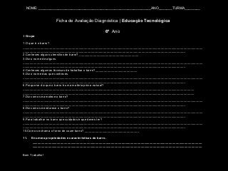NOME: __________________________________________________________ANO_______TURMA________
Ficha de Avaliação Diagnóstica | Educação Tecnológica
6º Ano
I Grupo
1.O que é o barro?
_______________________________________________________________________________________________________
_____________________________________________________________________________________________
2.Conheces alguns utensílios de barro? __________________________________
3.Diz o nome de alguns.
_______________________________________________________________________________________________________
_____________________________________________________________________________________________
4.Conheces algumas técnicas de trabalhar o barro?________________________
5.Diz o nome das que conheces.
_______________________________________________________________________________________________________
_____________________________________________________________________________________________
6.Porque se diz que o barro é uma matéria prima natural?
__________________________________________________________________________________________________
__________________________________________________________________________________________________
7.Diz como se amolece o barro?
_______________________________________________________________________________________________________
_____________________________________________________________________________________________
8.Diz como se endurece o barro?
_______________________________________________________________________________________________________
_____________________________________________________________________________________________
9.Para trabalhar no barro que cuidados é que deves ter?
_______________________________________________________________________________________________________
_____________________________________________________________________________________________
10.Como se chama o forno de cozer barro? _______________________________
11. Enumera propriedades e características do barro.
_________________________________________________________________________________________________
_________________________________________________________________________________________________
Bom Trabalho!
 