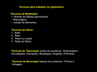 ARGILAS
FICHA INFORMATIVA SOBRE ARGILAS
A argila ou barro é um material natural que se encontra no solo. A sua principal característica é a
Plasticidade.
É conhecida e utilizada pelo homem desde os tempos primitivos, quando este descobriu que podia modelá-
la. Depois de seca e levada ao fogo, ficava estável e resistente.
Os locais onde a argila é extraída, no solo ou em subsolo chamam-se jazidas ou barreiros.
Surge a partir de uma rocha sedimentar, isto é, formada a partir de detritos de outras rochas que se
depositam (sedimentam) por ação da erosão, na superfície terrestre.
Os seus principais elementos constitutivos são a sílica e o alumínio. A combinação do oxigénio com estes
elementos produz o dióxido de sílica (46,64%) e o óxido de alumínio (39,45%) que se combinam
quimicamente com a água (13,91%), constituindo o barro. Em química este composto é designado pelo
nome de silicato de alumínio.
Tal como se encontram na natureza, exceção feita para o caulino, a maior parte dos barros ou margas não
contêm geralmente mais que 50% de barro puro. Esses barros contêm também consoante a sua
proveniência, dióxido de sílica livre (sob a forma de quartzo), soda, potassa, cal e compostos de ferro. De
acordo com a percentagem destes compostos de ferro ou de outros componentes minerais, com o
respectivo grau de oxidação ou ainda com o seu conteúdo noutros componentes colorantes, os barros
adquirem cores diferentes depois de cozidos. A escala de cores vai do branco ao preto, passando por
amarelo, vermelho, verde e azul.
Podemos ter barros gordos e barros magros. Os barros magros ou curtos partem mais facilmente quando
são trabalhados, o que os torna impróprios para serem trabalhados na roda de oleiro, enquanto que os
barros gordos se caracterizam por uma maleabilidade muito maior e por isso são aqueles que melhor
servem para trabalhar com a roda.
 