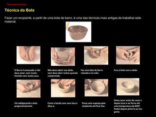 Processos de transformação da argila:
Depois de extraída do solo, a argila é tratada e depois modelada com instrumentos próprios;
MODELAÇÃO – Modelar a argila
consiste em dar-lhe forma, criando
figuras e objetos resultantes da
nossa imaginação ou da nossa
observação da realidade.
OLARIA – Processo técnico que
consiste no fabrico de peças redondas,
ocas e simétricas em barro.
A feitura de peças de olaria pode ser feita
manualmente, através de várias técnicas.
Olaria- É também um local onde se fabricam
peças de cerâmica
 