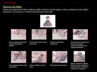 Técnicas para trabalhar na argila/barro.
Técnicas de Modelação
1. Através de Sólidos geométricos:
- Repuxagem;
- Junção de elementos.
Técnicas de Olaria :
1.Bola;
2.Rolo;
3.Placa ou Lastra;
4.Roda de Oleiro.
Técnicas de Decoração (antes da cozedura) - Estampagem,
Incrustações, Gravações, Modelação, Engobes, Polimento.
Técnicas de Decoração (depois da cozedura) - Pintura e
Vidragem
 