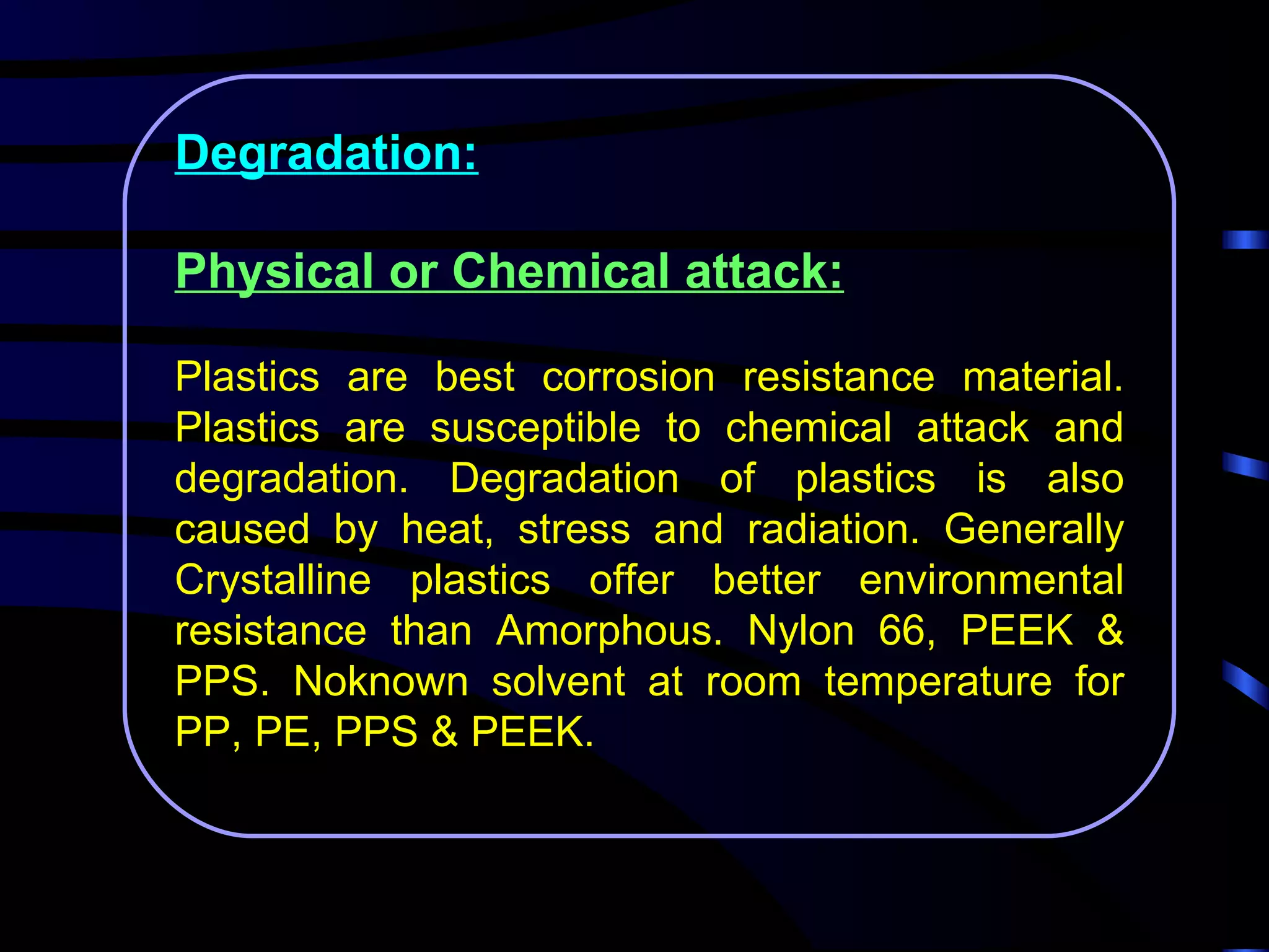 Degradation:

Physical or Chemical attack:

Plastics are best corrosion resistance material.
Plastics are susceptible to chemical attack and
degradation. Degradation of plastics is also
caused by heat, stress and radiation. Generally
Crystalline plastics offer better environmental
resistance than Amorphous. Nylon 66, PEEK &
PPS. Noknown solvent at room temperature for
PP, PE, PPS & PEEK.
 