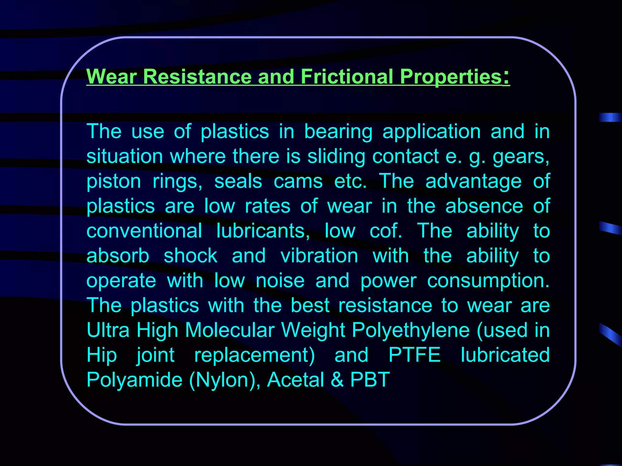 Wear Resistance and Frictional Properties:

The use of plastics in bearing application and in
situation where there is sliding contact e. g. gears,
piston rings, seals cams etc. The advantage of
plastics are low rates of wear in the absence of
conventional lubricants, low cof. The ability to
absorb shock and vibration with the ability to
operate with low noise and power consumption.
The plastics with the best resistance to wear are
Ultra High Molecular Weight Polyethylene (used in
Hip joint replacement) and PTFE lubricated
Polyamide (Nylon), Acetal & PBT
 