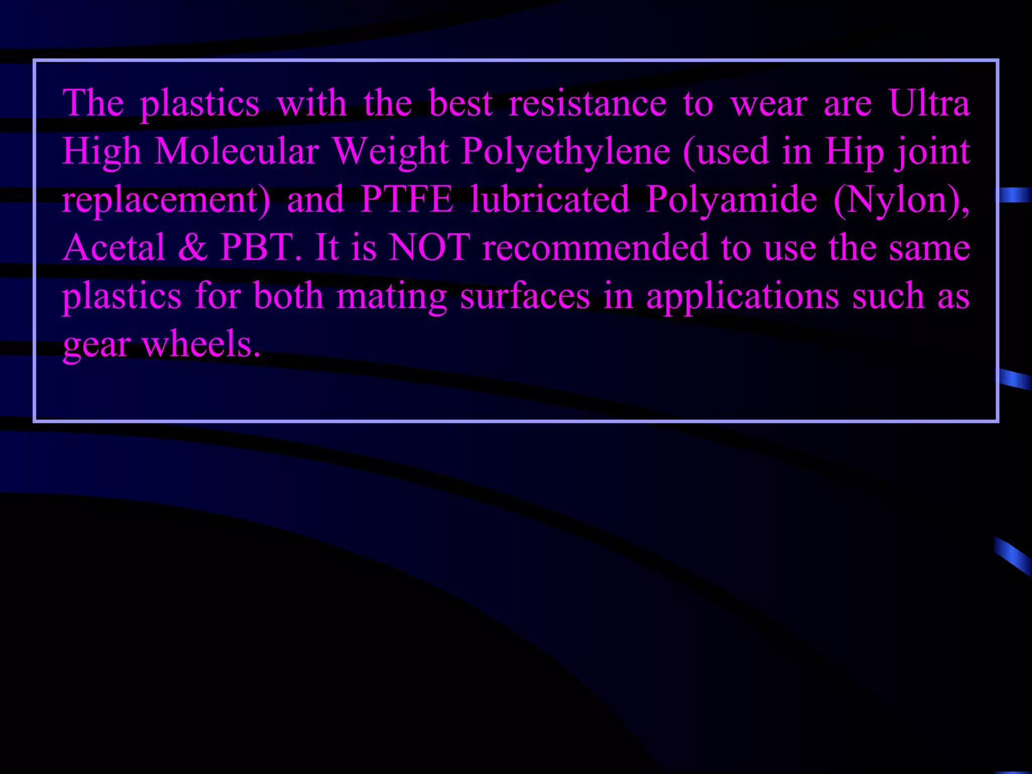 The plastics with the best resistance to wear are Ultra
High Molecular Weight Polyethylene (used in Hip joint
replacement) and PTFE lubricated Polyamide (Nylon),
Acetal & PBT. It is NOT recommended to use the same
plastics for both mating surfaces in applications such as
gear wheels.
 
