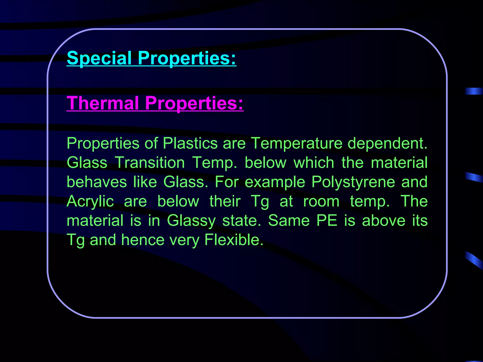 Special Properties:

Thermal Properties:

Properties of Plastics are Temperature dependent.
Glass Transition Temp. below which the material
behaves like Glass. For example Polystyrene and
Acrylic are below their Tg at room temp. The
material is in Glassy state. Same PE is above its
Tg and hence very Flexible.
 