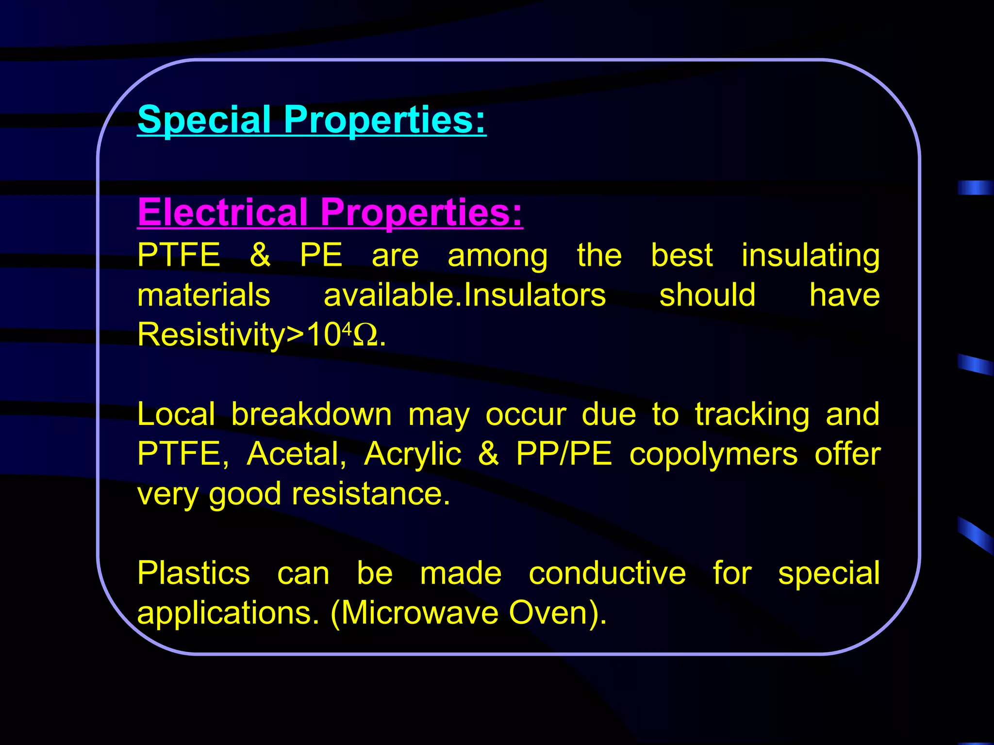 Special Properties:

Electrical Properties:
PTFE & PE are among the best insulating
materials    available.Insulators should have
Resistivity>104Ω.

Local breakdown may occur due to tracking and
PTFE, Acetal, Acrylic & PP/PE copolymers offer
very good resistance.

Plastics can be made conductive for special
applications. (Microwave Oven).
 