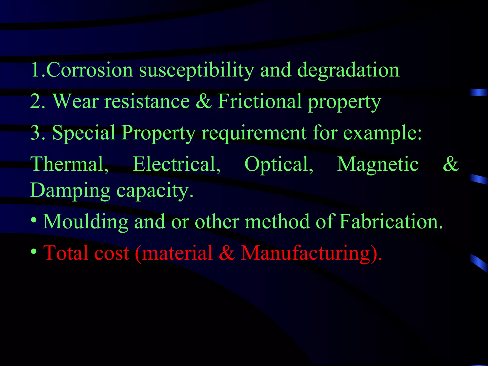 1.Corrosion susceptibility and degradation
2. Wear resistance & Frictional property
3. Special Property requirement for example:
Thermal, Electrical, Optical, Magnetic &
Damping capacity.
• Moulding and or other method of Fabrication.
• Total cost (material & Manufacturing).
 