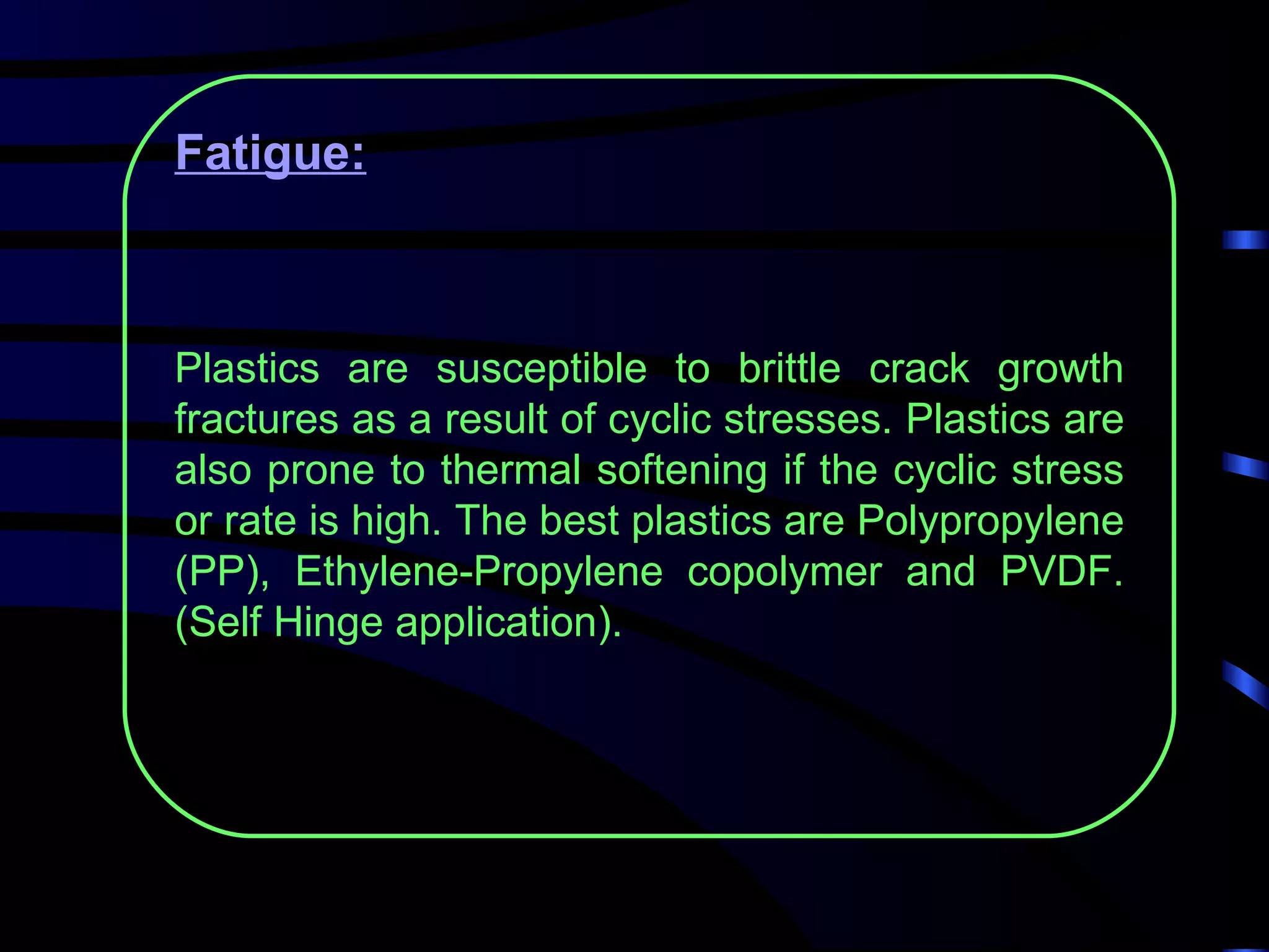 Fatigue:



Plastics are susceptible to brittle crack growth
fractures as a result of cyclic stresses. Plastics are
also prone to thermal softening if the cyclic stress
or rate is high. The best plastics are Polypropylene
(PP), Ethylene-Propylene copolymer and PVDF.
(Self Hinge application).
 