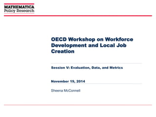 OECD Workshop on Workforce 
Development and Local Job 
Creation 
Session V: Evaluation, Data, and Metrics 
November 19, 2014 
Sheena McConnell 
 
