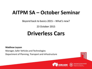 AITPM SA – October Seminar
Beyond back to basics 2015 – What’s new?
23 October 2015
Driverless Cars
Matthew Leyson
Manager, Safer Vehicles and Technologies
Department of Planning, Transport and Infrastructure
 