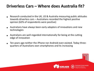 Driverless Cars – Where does Australia fit?
• Research conducted in the UK, US & Australia measuring public attitudes
towards driverless cars – Australians recorded the highest positive
opinion (62% of respondents were positive)
• Australians have always been early adopters of innovations and new
technologies
• Australians are well-regarded internationally for being at the cutting
edge of innovation
• Ten years ago neither the iPhone nor Android even existed. Today three-
quarters of Australians own smartphones and its increasing
 