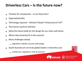 Driverless Cars – Is the future now?
• Timeline for introduction – or are they here?
• Expected benefits
• Technology required – Vehicles? Roads? Infrastructure? IoT?
• The human machine interface
• What the future holds for the design for our cities and homes
• Where does Australia fit in the research
• Many challenges ahead;
– legislation, liability, security, technology
• South Australia are set to be global leaders in driverless cars
– Conference, legislation, trials & research
 