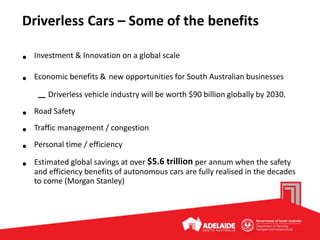 Driverless Cars – Some of the benefits
• Investment & Innovation on a global scale
• Economic benefits & new opportunities for South Australian businesses
– Driverless vehicle industry will be worth $90 billion globally by 2030.
• Road Safety
• Traffic management / congestion
• Personal time / efficiency
• Estimated global savings at over $5.6 trillion per annum when the safety
and efficiency benefits of autonomous cars are fully realised in the decades
to come (Morgan Stanley)
 