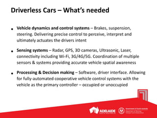 Driverless Cars – What’s needed
• Vehicle dynamics and control systems – Brakes, suspension,
steering. Delivering precise control to perceive, interpret and
ultimately actuates the drivers intent
• Sensing systems – Radar, GPS, 3D cameras, Ultrasonic, Laser,
connectivity including Wi-Fi, 3G/4G/5G. Coordination of multiple
sensors & systems providing accurate vehicle spatial awareness
• Processing & Decision making – Software, driver interface. Allowing
for fully-automated cooperative vehicle control systems with the
vehicle as the primary controller – occupied or unoccupied
 