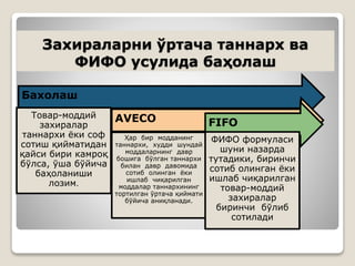 Захираларни ўртача таннарх ва
ФИФО усулида баҳолаш
Бахолаш
Товар-моддий
захиралар
таннархи ёки соф
сотиш қийматидан
қайси бири камроқ
бўлса, ўша бўйича
баҳоланиши
лозим.
AVECO
Ҳар бир модданинг
таннархи, худди шундай
моддаларнинг давр
бошига бўлган таннархи
билан давр давомида
сотиб олинган ёки
ишлаб чиқарилган
моддалар таннархининг
тортилган ўртача қиймати
бўйича аниқланади.
FIFO
ФИФО формуласи
шуни назарда
тутадики, биринчи
сотиб олинган ёки
ишлаб чиқарилган
товар-моддий
захиралар
биринчи бўлиб
сотилади
 
