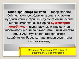 •15
товар-транспорт юк хати — товар-моддий
бойликларни ҳисобдан чиқаришга, уларнинг
йўлдаги жойи ўзгаришини ҳисобга олиш, кирим
қилиш, омборхона, тезкор ва бухгалтерия
ҳисоби учун, шунингдек юкни ташиш учун
ҳисоб-китоб қилиш ва бажарилган ишни ҳисобга
олиш учун мўлжалланган транспорт
жараёнининг барча қатнашчилари учун ягона
бўлган ҳужжат;
Вазирлар Махкамаси 2011 йил 16
февралдаги 35-сонли қарор
 