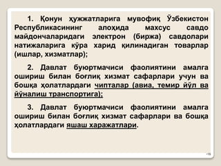 •18
1. Қонун ҳужжатларига мувофиқ Ўзбекистон
Республикасининг алоҳида махсус савдо
майдончаларидаги электрон (биржа) савдолари
натижаларига кўра харид қилинадиган товарлар
(ишлар, хизматлар);
2. Давлат буюртмачиси фаолиятини амалга
ошириш билан боғлиқ хизмат сафарлари учун ва
бошқа ҳолатлардаги чипталар (авиа, темир йўл ва
йўналиш транспортига);
3. Давлат буюртмачиси фаолиятини амалга
ошириш билан боғлиқ хизмат сафарлари ва бошқа
ҳолатлардаги яшаш харажатлари.
 