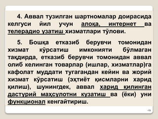 •19
4. Аввал тузилган шартномалар доирасида
келгуси йил учун алоқа, интернет ва
телерадио узатиш хизматлари тўлови.
5. Бошқа етказиб берувчи томонидан
хизмат кўрсатиш имконияти бўлмаган
тақдирда, етказиб берувчи томонидан аввал
олиб келинган товарлар (ишлар, хизматлар)га
кафолат муддати тугагандан кейин ва жорий
хизмат кўрсатиш (эҳтиёт қисмларни харид
қилиш), шунингдек, аввал харид қилинган
дастурий маҳсулотни кузатиш ва (ёки) уни
функционал кенгайтириш.
 