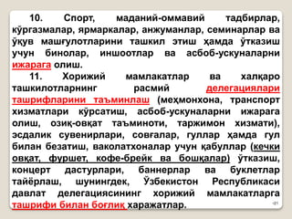 •21
10. Спорт, маданий-оммавий тадбирлар,
кўргазмалар, ярмаркалар, анжуманлар, семинарлар ва
ўқув машғулотларини ташкил этиш ҳамда ўтказиш
учун бинолар, иншоотлар ва асбоб-ускуналарни
ижарага олиш.
11. Хорижий мамлакатлар ва халқаро
ташкилотларнинг расмий делегациялари
ташрифларини таъминлаш (меҳмонхона, транспорт
хизматлари кўрсатиш, асбоб-ускуналарни ижарага
олиш, озиқ-овқат таъминоти, таржимон хизмати),
эсдалик сувенирлари, совғалар, гуллар ҳамда гул
билан безатиш, ваколатхоналар учун қабуллар (кечки
овқат, фуршет, кофе-брейк ва бошқалар) ўтказиш,
концерт дастурлари, баннерлар ва буклетлар
тайёрлаш, шунингдек, Ўзбекистон Республикаси
давлат делегациясининг хорижий мамлакатларга
ташрифи билан боғлиқ харажатлар.
 